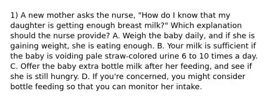 1) A new mother asks the nurse, "How do I know that my daughter is getting enough breast milk?" Which explanation should the nurse provide? A. Weigh the baby daily, and if she is gaining weight, she is eating enough. B. Your milk is sufficient if the baby is voiding pale straw-colored urine 6 to 10 times a day. C. Offer the baby extra bottle milk after her feeding, and see if she is still hungry. D. If you're concerned, you might consider bottle feeding so that you can monitor her intake.