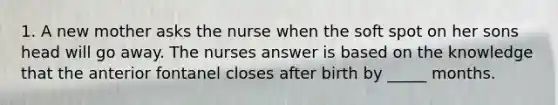 1. A new mother asks the nurse when the soft spot on her sons head will go away. The nurses answer is based on the knowledge that the anterior fontanel closes after birth by _____ months.