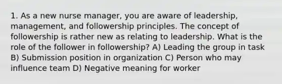 1. As a new nurse manager, you are aware of leadership, management, and followership principles. The concept of followership is rather new as relating to leadership. What is the role of the follower in followership? A) Leading the group in task B) Submission position in organization C) Person who may influence team D) Negative meaning for worker