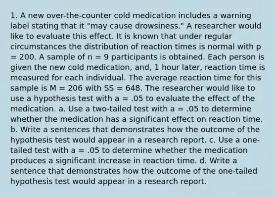 1. A new over-the-counter cold medication includes a warning label stating that it "may cause drowsiness." A researcher would like to evaluate this effect. It is known that under regular circumstances the distribution of reaction times is normal with p = 200. A sample of n = 9 participants is obtained. Each person is given the new cold medication, and, 1 hour later, reaction time is measured for each individual. The average reaction time for this sample is M = 206 with SS = 648. The researcher would like to use a hypothesis test with a = .05 to evaluate the effect of the medication. a. Use a two-tailed test with a = .05 to determine whether the medication has a significant effect on reaction time. b. Write a sentences that demonstrates how the outcome of the hypothesis test would appear in a research report. c. Use a one-tailed test with a = .05 to determine whether the medication produces a significant increase in reaction time. d. Write a sentence that demonstrates how the outcome of the one-tailed hypothesis test would appear in a research report.