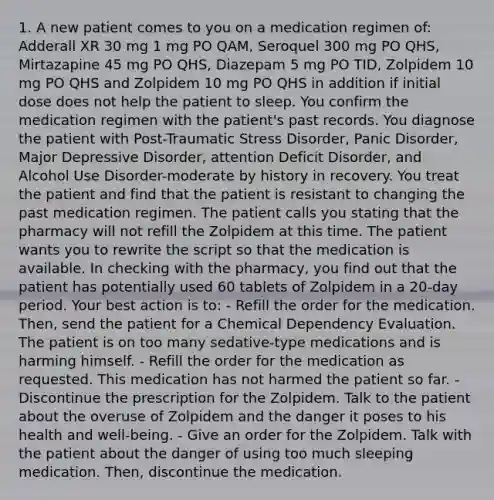 1. A new patient comes to you on a medication regimen of: Adderall XR 30 mg 1 mg PO QAM, Seroquel 300 mg PO QHS, Mirtazapine 45 mg PO QHS, Diazepam 5 mg PO TID, Zolpidem 10 mg PO QHS and Zolpidem 10 mg PO QHS in addition if initial dose does not help the patient to sleep. You confirm the medication regimen with the patient's past records. You diagnose the patient with Post-Traumatic Stress Disorder, Panic Disorder, Major Depressive Disorder, attention Deficit Disorder, and Alcohol Use Disorder-moderate by history in recovery. You treat the patient and find that the patient is resistant to changing the past medication regimen. The patient calls you stating that the pharmacy will not refill the Zolpidem at this time. The patient wants you to rewrite the script so that the medication is available. In checking with the pharmacy, you find out that the patient has potentially used 60 tablets of Zolpidem in a 20-day period. Your best action is to: - Refill the order for the medication. Then, send the patient for a Chemical Dependency Evaluation. The patient is on too many sedative-type medications and is harming himself. - Refill the order for the medication as requested. This medication has not harmed the patient so far. - Discontinue the prescription for the Zolpidem. Talk to the patient about the overuse of Zolpidem and the danger it poses to his health and well-being. - Give an order for the Zolpidem. Talk with the patient about the danger of using too much sleeping medication. Then, discontinue the medication.