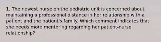 1. The newest nurse on the pediatric unit is concerned about maintaining a professional distance in her relationship with a patient and the patient's family. Which comment indicates that she needs more mentoring regarding her patient-nurse relationship?