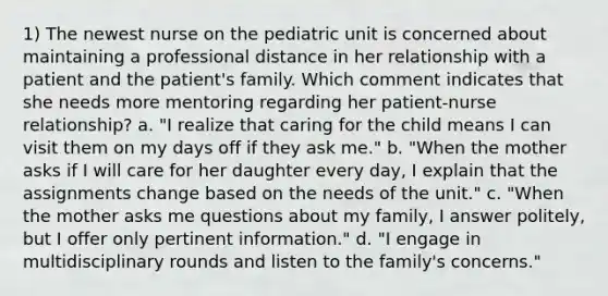 1) The newest nurse on the pediatric unit is concerned about maintaining a professional distance in her relationship with a patient and the patient's family. Which comment indicates that she needs more mentoring regarding her patient-nurse relationship? a. "I realize that caring for the child means I can visit them on my days off if they ask me." b. "When the mother asks if I will care for her daughter every day, I explain that the assignments change based on the needs of the unit." c. "When the mother asks me questions about my family, I answer politely, but I offer only pertinent information." d. "I engage in multidisciplinary rounds and listen to the family's concerns."