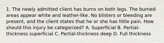 1. The newly admitted client has burns on both legs. The burned areas appear white and leather-like. No blisters or bleeding are present, and the client states that he or she has little pain. How should this injury be categorized? A. Superficial B. Partial-thickness superficial C. Partial-thickness deep D. Full thickness