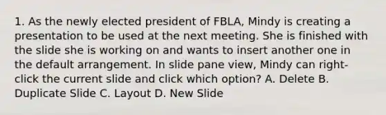 1. As the newly elected president of FBLA, Mindy is creating a presentation to be used at the next meeting. She is finished with the slide she is working on and wants to insert another one in the default arrangement. In slide pane view, Mindy can right-click the current slide and click which option? A. Delete B. Duplicate Slide C. Layout D. New Slide