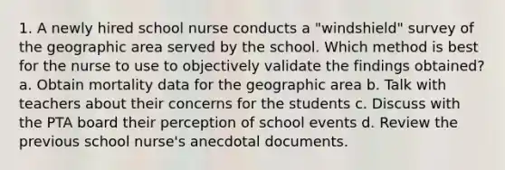 1. A newly hired school nurse conducts a "windshield" survey of the geographic area served by the school. Which method is best for the nurse to use to objectively validate the findings obtained? a. Obtain mortality data for the geographic area b. Talk with teachers about their concerns for the students c. Discuss with the PTA board their perception of school events d. Review the previous school nurse's anecdotal documents.