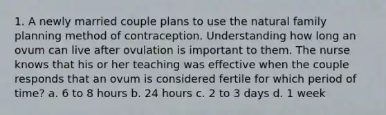 1. A newly married couple plans to use the natural family planning method of contraception. Understanding how long an ovum can live after ovulation is important to them. The nurse knows that his or her teaching was effective when the couple responds that an ovum is considered fertile for which period of time? a. 6 to 8 hours b. 24 hours c. 2 to 3 days d. 1 week