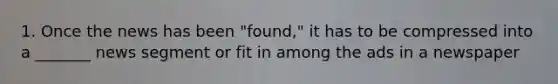 1. Once the news has been "found," it has to be compressed into a _______ news segment or fit in among the ads in a newspaper