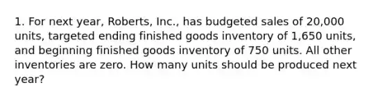 1. For next year, Roberts, Inc., has budgeted sales of 20,000 units, targeted ending finished goods inventory of 1,650 units, and beginning finished goods inventory of 750 units. All other inventories are zero. How many units should be produced next year?