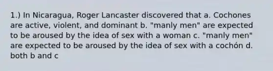 1.) In Nicaragua, Roger Lancaster discovered that a. Cochones are active, violent, and dominant b. "manly men" are expected to be aroused by the idea of sex with a woman c. "manly men" are expected to be aroused by the idea of sex with a cochón d. both b and c