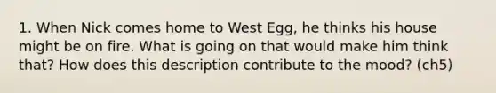 1. When Nick comes home to West Egg, he thinks his house might be on fire. What is going on that would make him think that? How does this description contribute to the mood? (ch5)