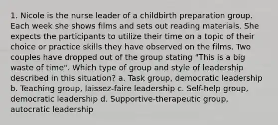 1. Nicole is the nurse leader of a childbirth preparation group. Each week she shows films and sets out reading materials. She expects the participants to utilize their time on a topic of their choice or practice skills they have observed on the films. Two couples have dropped out of the group stating "This is a big waste of time". Which type of group and style of leadership described in this situation? a. Task group, democratic leadership b. Teaching group, laissez-faire leadership c. Self-help group, democratic leadership d. Supportive-therapeutic group, autocratic leadership