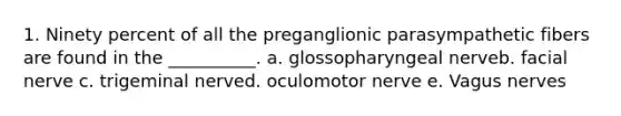 1. Ninety percent of all the preganglionic parasympathetic fibers are found in the __________. a. glossopharyngeal nerveb. facial nerve c. trigeminal nerved. oculomotor nerve e. Vagus nerves