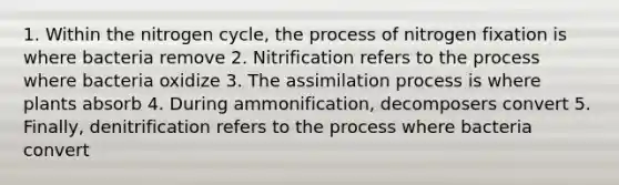 1. Within <a href='https://www.questionai.com/knowledge/kbs8ipDdy2-the-nitrogen-cycle' class='anchor-knowledge'>the nitrogen cycle</a>, the process of nitrogen fixation is where bacteria remove 2. Nitrification refers to the process where bacteria oxidize 3. The assimilation process is where plants absorb 4. During ammonification, decomposers convert 5. Finally, denitrification refers to the process where bacteria convert