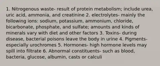 1. Nitrogenous waste- result of protein metabolism; include urea, uric acid, ammonia, and creatinine 2. electrolytes- mainly the following ions: sodium, potassium, ammonium, chloride, bicarbonate, phosphate, and sulfate; amounts and kinds of minerals vary with diet and other factors 3. Toxins- during disease, bacterial poisons leave the body in urine 4. Pigments- especially urochromes 5. Hormones- high hormone levels may spill into filtrate 6. Abnormal constituents- such as blood, bacteria, glucose, albumin, casts or calculi