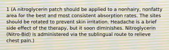 1 (A nitroglycerin patch should be applied to a nonhairy, nonfatty area for the best and most consistent absorption rates. The sites should be rotated to prevent skin irritation. Headache is a brief side effect of the therapy, but it soon diminishes. Nitroglycerin (Nitro-Bid) is administered via the sublingual route to relieve chest pain.)