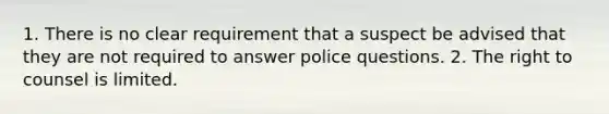 1. There is no clear requirement that a suspect be advised that they are not required to answer police questions. 2. The right to counsel is limited.