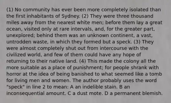 (1) No community has ever been more completely isolated than the first inhabitants of Sydney. (2) They were three thousand miles away from the nearest white men; before them lay a great ocean, visited only at rare intervals, and, for the greater part, unexplored; behind them was an unknown continent, a vast, untrodden waste, in which they formed but a speck. (3) They were almost completely shut out from intercourse with the civilized world, and few of them could have any hope of returning to their native land. (4) This made the colony all the more suitable as a place of punishment; for people shrank with horror at the idea of being banished to what seemed like a tomb for living men and women. The author probably uses the word "speck" in line 2 to mean: A an indelible stain. B an inconsequential amount. C a dust mote. D a permanent blemish.