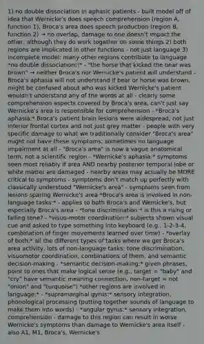 1) no double dissociation in aphasic patients - built model off of idea that Wernicke's does speech comprehension (region A, function 1), Broca's area does speech production (region B, function 2) → no overlap, damage to one doesn't impact the other, although they do work together on some things 2) both regions are implicated in other functions - not just language 3) incomplete model: many other regions contribute to language *no double dissociation!!* - "the horse that kicked the bear was brown" → neither Broca's nor Wernicke's patient will understand - Broca's aphasia will not understand if bear or horse was brown, might be confused about who was kicked Wernicke's patient wouldn't understand any of the words at all - clearly some comprehension aspects covered by Broca's area, can't just say Wernicke's area is responsible for comprehension - *Broca's aphasia:* Broca's patient brain lesions were widespread, not just inferior frontal cortex and not just grey matter - people with very specific damage to what we traditionally consider "Broca's area" might not have these symptoms; sometimes no language impairment at all - "Broca's area" is now a vague anatomical term, not a scientific region - *Wernicke's aphasia:* symptoms seen most reliably if area AND nearby posterior temporal lobe or white matter are damaged - nearby areas may actually be MORE critical to symptoms - symptoms don't match up perfectly with classically understood "Wernicke's area" - symptoms seen from lesions sparing Wernicke's area *Broca's area is involved in non-language tasks:* - applies to both Broca's and Wernicke's, but especially Broca's area - *tone discrimination:* is this a rising or falling tone? - *visuo-motor coordination:* subjects shown visual cue and asked to type something into keyboard (e.g., 1-2-3-4, combination of finger movements learned over time) - *overlay of both:* all the different types of tasks where we get Broca's area activity, lots of non-language tasks: tone discrimination, visuomotor coordination, combinations of them, and semantic decision-making - *semantic decision-making:* given phrases, point to ones that make logical sense (e.g., target = "baby" and "cry" have semantic meaning connection, non-target = not "onion" and "turquoise") *other regions are involved in language:* - *supramarginal gyrus:* sensory integration, phonological processing (putting together sounds of language to make them into words) - *angular gyrus:* sensory integration, comprehension - damage to this region can result in worse Wernicke's symptoms than damage to Wernicke's area itself - also A1, M1, Broca's, Wernicke's