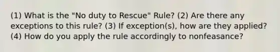 (1) What is the "No duty to Rescue" Rule? (2) Are there any exceptions to this rule? (3) If exception(s), how are they applied? (4) How do you apply the rule accordingly to nonfeasance?