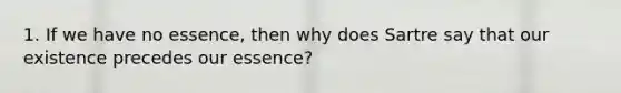 1. If we have no essence, then why does Sartre say that our existence precedes our essence?