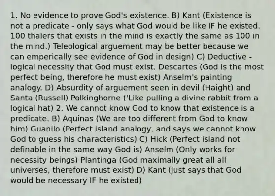 1. No evidence to prove God's existence. B) Kant (Existence is not a predicate - only says what God would be like IF he existed. 100 thalers that exists in the mind is exactly the same as 100 in the mind.) Teleological arguement may be better because we can emperically see evidence of God in design) C) Deductive - logical necessity that God must exist. Descartes (God is the most perfect being, therefore he must exist) Anselm's painting analogy. D) Absurdity of arguement seen in devil (Haight) and Santa (Russell) Polkinghorne ('Like pulling a divine rabbit from a logical hat) 2. We cannot know God to know that existence is a predicate. B) Aquinas (We are too different from God to know him) Guanilo (Perfect island analogy, and says we cannot know God to guess his characteristics) C) Hick (Perfect island not definable in the same way God is) Anselm (Only works for necessity beings) Plantinga (God maximally great all all universes, therefore must exist) D) Kant (Just says that God would be necessary IF he existed)