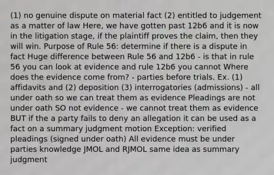 (1) no genuine dispute on material fact (2) entitled to judgement as a matter of law Here, we have gotten past 12b6 and it is now in the litigation stage, if the plaintiff proves the claim, then they will win. Purpose of Rule 56: determine if there is a dispute in fact Huge difference between Rule 56 and 12b6 - is that in rule 56 you can look at evidence and rule 12b6 you cannot Where does the evidence come from? - parties before trials. Ex. (1) affidavits and (2) deposition (3) interrogatories (admissions) - all under oath so we can treat them as evidence Pleadings are not under oath SO not evidence - we cannot treat them as evidence BUT if the a party fails to deny an allegation it can be used as a fact on a summary judgment motion Exception: verified pleadings (signed under oath) All evidence must be under parties knowledge JMOL and RJMOL same idea as summary judgment