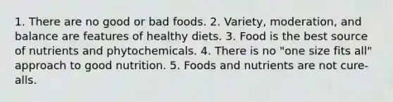 1. There are no good or bad foods. 2. Variety, moderation, and balance are features of healthy diets. 3. Food is the best source of nutrients and phytochemicals. 4. There is no "one size fits all" approach to good nutrition. 5. Foods and nutrients are not cure-alls.