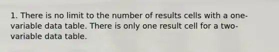 1. There is no limit to the number of results cells with a one-variable data table. There is only one result cell for a two-variable data table.