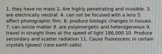 1. they have no mass 2. Are highly penetrating and invisible. 3. are electrically neutral. 4. can not be focused with a lens 5. affect photographic film. 6. produce biologic changes in tissues. 7. can ionize matter 8. are polyenergetic and heterogeneous 9. travel in straight lines at the speed of light 186,000 10. Produce secondary and scatter radiation 11. Cause fluorescenc in certain crystals (glows) (rare earth salts)