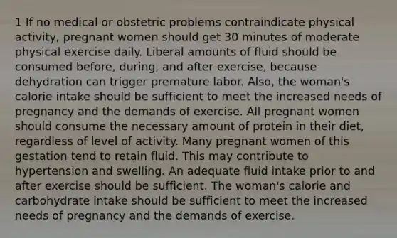 1 If no medical or obstetric problems contraindicate physical activity, pregnant women should get 30 minutes of moderate physical exercise daily. Liberal amounts of fluid should be consumed before, during, and after exercise, because dehydration can trigger premature labor. Also, the woman's calorie intake should be sufficient to meet the increased needs of pregnancy and the demands of exercise. All pregnant women should consume the necessary amount of protein in their diet, regardless of level of activity. Many pregnant women of this gestation tend to retain fluid. This may contribute to hypertension and swelling. An adequate fluid intake prior to and after exercise should be sufficient. The woman's calorie and carbohydrate intake should be sufficient to meet the increased needs of pregnancy and the demands of exercise.