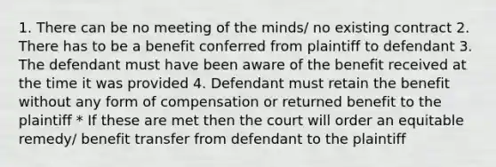 1. There can be no meeting of the minds/ no existing contract 2. There has to be a benefit conferred from plaintiff to defendant 3. The defendant must have been aware of the benefit received at the time it was provided 4. Defendant must retain the benefit without any form of compensation or returned benefit to the plaintiff * If these are met then the court will order an equitable remedy/ benefit transfer from defendant to the plaintiff