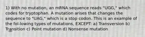 1) With no mutation, an mRNA sequence reads "UGG," which codes for tryptophan. A mutation arises that changes the sequence to "UAG," which is a stop codon. This is an example of the fol-lowing types of mutations, EXCEPT: a) Transversion b) Transition c) Point mutation d) Nonsense mutation