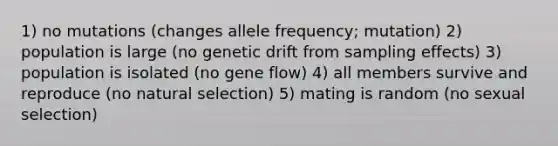 1) no mutations (changes allele frequency; mutation) 2) population is large (no genetic drift from sampling effects) 3) population is isolated (no gene flow) 4) all members survive and reproduce (no natural selection) 5) mating is random (no sexual selection)