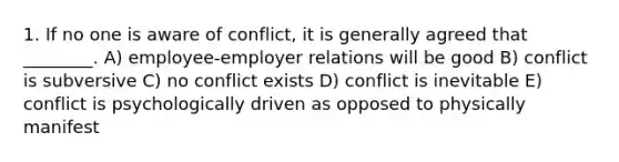 1. If no one is aware of conflict, it is generally agreed that ________. A) employee-employer relations will be good B) conflict is subversive C) no conflict exists D) conflict is inevitable E) conflict is psychologically driven as opposed to physically manifest