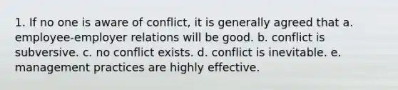 1. If no one is aware of conflict, it is generally agreed that a. employee-employer relations will be good. b. conflict is subversive. c. no conflict exists. d. conflict is inevitable. e. management practices are highly effective.