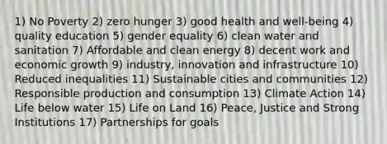 1) No Poverty 2) zero hunger 3) good health and well-being 4) quality education 5) gender equality 6) clean water and sanitation 7) Affordable and clean energy 8) decent work and economic growth 9) industry, innovation and infrastructure 10) Reduced inequalities 11) Sustainable cities and communities 12) Responsible production and consumption 13) Climate Action 14) Life below water 15) Life on Land 16) Peace, Justice and Strong Institutions 17) Partnerships for goals