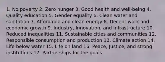 1. No poverty 2. Zero hunger 3. Good health and well-being 4. Quality education 5. Gender equality 6. Clean water and sanitation 7. Affordable and clean energy 8. Decent work and economic growth 9. Industry, Innovation, and Infrastructure 10. Reduced inequalities 11. Sustainable cities and communities 12. Responsible consumption and production 13. Climate action 14. Life below water 15. Life on land 16. Peace, Justice, and strong institutions 17. Partnerships for the goals