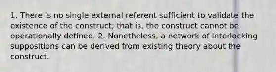 1. There is no single external referent sufficient to validate the existence of the construct; that is, the construct cannot be operationally defined. 2. Nonetheless, a network of interlocking suppositions can be derived from existing theory about the construct.