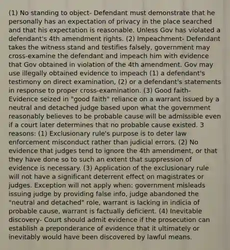 (1) No standing to object- Defendant must demonstrate that he personally has an expectation of privacy in the place searched and that his expectation is reasonable. Unless Gov has violated a defendant's 4th amendment rights. (2) Impeachment- Defendant takes the witness stand and testifies falsely, government may cross-examine the defendant and impeach him with evidence that Gov obtained in violation of the 4th amendment. Gov may use illegally obtained evidence to impeach (1) a defendant's testimony on direct examination, (2) or a defendant's statements in response to proper cross-examination. (3) Good faith- Evidence seized in "good faith" reliance on a warrant issued by a neutral and detached judge based upon what the government reasonably believes to be probable cause will be admissible even if a court later determines that no probable cause existed. 3 reasons: (1) Exclusionary rule's purpose is to deter law enforcement misconduct rather than judicial errors. (2) No evidence that judges tend to ignore the 4th amendment, or that they have done so to such an extent that suppression of evidence is necessary. (3) Application of the exclusionary rule will not have a significant deterrent effect on magistrates or judges. Exception will not apply when: government misleads issuing judge by providing false info, judge abandoned the "neutral and detached" role, warrant is lacking in indicia of probable cause, warrant is factually deficient. (4) Inevitable discovery- Court should admit evidence if the prosecution can establish a preponderance of evidence that it ultimately or inevitably would have been discovered by lawful means.