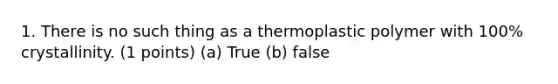 1. There is no such thing as a thermoplastic polymer with 100% crystallinity. (1 points) (a) True (b) false