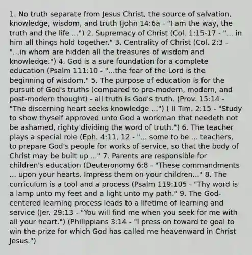 1. No truth separate from Jesus Christ, the source of salvation, knowledge, wisdom, and truth (John 14:6a - "I am the way, the truth and the life ...") 2. Supremacy of Christ (Col. 1:15-17 - "... in him all things hold together." 3. Centrality of Christ (Col. 2:3 - "...in whom are hidden all the treasures of wisdom and knowledge.") 4. God is a sure foundation for a complete education (Psalm 111:10 - "...the fear of the Lord is the beginning of wisdom." 5. The purpose of education is for the pursuit of God's truths (compared to pre-modern, modern, and post-modern thought) - all truth is God's truth. (Prov. 15:14 - "The discerning heart seeks knowledge ...") ( II Tim. 2:15 - "Study to show thyself approved unto God a workman that needeth not be ashamed, righty dividing the word of truth.") 6. The teacher plays a special role (Eph. 4:11, 12 - "... some to be ... teachers, to prepare God's people for works of service, so that the body of Christ may be built up ..." 7. Parents are responsible for children's education (Deuteronomy 6:8 - "These commandments ... upon your hearts. Impress them on your children..." 8. The curriculum is a tool and a process (Psalm 119:105 - "Thy word is a lamp unto my feet and a light unto my path." 9. The God-centered learning process leads to a lifetime of learning and service (Jer. 29:13 - "You will find me when you seek for me with all your heart.") (Philippians 3:14 - "I press on toward te goal to win the prize for which God has called me heavenward in Christ Jesus.")