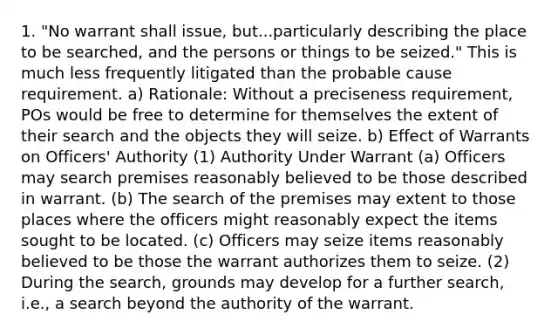 1. "No warrant shall issue, but...particularly describing the place to be searched, and the persons or things to be seized." This is much less frequently litigated than the probable cause requirement. a) Rationale: Without a preciseness requirement, POs would be free to determine for themselves the extent of their search and the objects they will seize. b) Effect of Warrants on Officers' Authority (1) Authority Under Warrant (a) Officers may search premises reasonably believed to be those described in warrant. (b) The search of the premises may extent to those places where the officers might reasonably expect the items sought to be located. (c) Officers may seize items reasonably believed to be those the warrant authorizes them to seize. (2) During the search, grounds may develop for a further search, i.e., a search beyond the authority of the warrant.