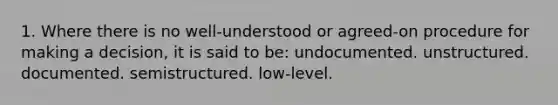 1. Where there is no well-understood or agreed-on procedure for making a decision, it is said to be: undocumented. unstructured. documented. semistructured. low-level.