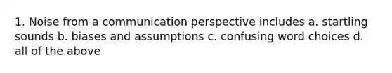 1. Noise from a communication perspective includes a. startling sounds b. biases and assumptions c. confusing word choices d. all of the above