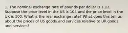 1. The nominal exchange rate of pounds per dollar is 1.12. Suppose the price level in the US is 104 and the price level in the UK is 100. What is the real exchange rate? What does this tell us about the prices of US goods and services relative to UK goods and services?