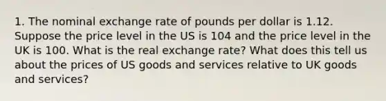 1. The nominal exchange rate of pounds per dollar is 1.12. Suppose the price level in the US is 104 and the price level in the UK is 100. What is the real exchange rate? What does this tell us about the prices of US goods and services relative to UK goods and services?