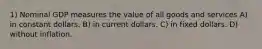 1) Nominal GDP measures the value of all goods and services A) in constant dollars. B) in current dollars. C) in fixed dollars. D) without inflation.