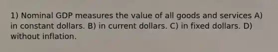 1) Nominal GDP measures the value of all goods and services A) in constant dollars. B) in current dollars. C) in fixed dollars. D) without inflation.