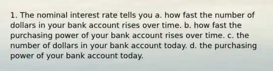 1. The nominal interest rate tells you a. how fast the number of dollars in your bank account rises over time. b. how fast the purchasing power of your bank account rises over time. c. the number of dollars in your bank account today. d. the purchasing power of your bank account today.